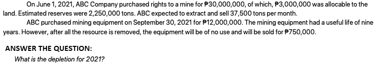 On June 1, 2021, ABC Company purchased rights to a mine for P30,000,000, of which, P3,000,000 was allocable to the
land. Estimated reserves were 2,250,000 tons. ABC expected to extract and sell 37,500 tons per month.
ABC purchased mining equipment on September 30, 2021 for P12,000,000. The mining equipment had a useful life of nine
years. However, after all the resource is removed, the equipment will be of no use and will be sold for P750,000.
ANSWER THE QUESTION:
What is the depletion for 2021?

