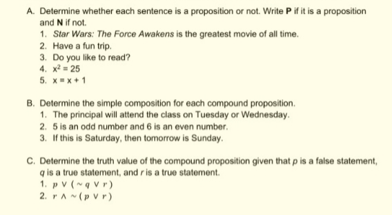 A. Determine whether each sentence is a proposition or not. Write P if it is a proposition
and N if not.
1. Star Wars: The Force Awakens is the greatest movie of all time.
2. Have a fun trip.
3. Do you like to read?
4. x? = 25
5. x= x + 1
B. Determine the simple composition for each compound proposition.
1. The principal will attend the class on Tuesday or Wednesday.
2. 5 is an odd number and 6 is an even number.
3. If this is Saturday, then tomorrow is Sunday.
C. Determine the truth value of the compound proposition given that p is a false statement,
q is a true statement, and r is a true statement.
1. p v (~q Vr)
2. rAN(p Vr)
