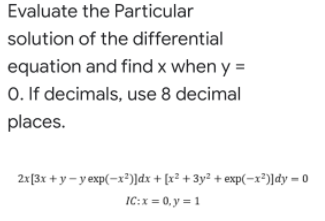 Evaluate the Particular
solution of the differential
equation and find x when y =
0. If decimals, use 8 decimal
places.
2x[3x + y - y exp(-x²)]dx + [x² + 3y² + exp(-x²)]dy = 0
IC:x = 0, y = 1
