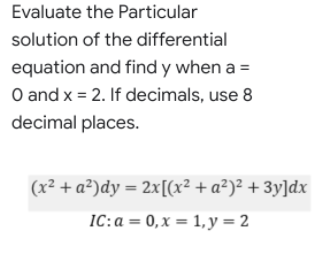 Evaluate the Particular
solution of the differential
equation and find y when a =
O and x = 2. If decimals, use 8
decimal places.
(x² + a²)dy = 2x[(x² + a²)² + 3y]dx
IC:a = 0,x = 1, y = 2
