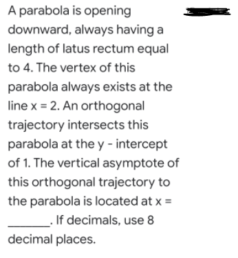 A parabola is opening
downward, always having a
length of latus rectum equal
to 4. The vertex of this
parabola always exists at the
line x = 2. An orthogonal
trajectory intersects this
parabola at the y - intercept
of 1. The vertical asymptote of
this orthogonal trajectory to
the parabola is located at x =
If decimals, use 8
decimal places.
