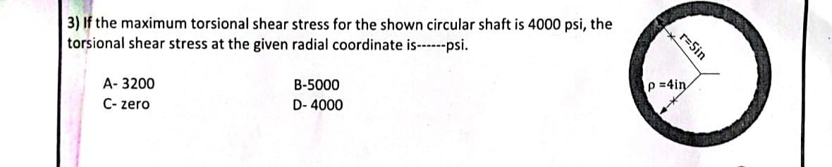 3) If the maximum torsional shear stress for the shown circular shaft is 4000 psi, the
torsional shear stress at the given radial coordinate is------psi.
A-3200
C-zero
B-5000
D-4000
r=5in
p=4in
+