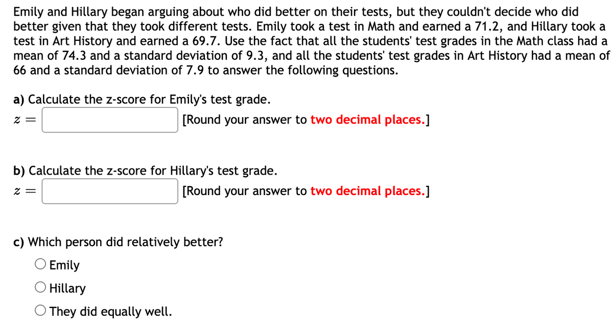 Emily and Hillary began arguing about who did better on their tests, but they couldn't decide who did
better given that they took different tests. Emily took a test in Math and earned a 71.2, and Hillary took a
test in Art History and earned a 69.7. Use the fact that all the students' test grades in the Math class had a
mean of 74.3 and a standard deviation of 9.3, and all the students' test grades in Art History had a mean of
66 and a standard deviation of 7.9 to answer the following questions.
a) Calculate the z-score for Emily's test grade.
[Round your answer to two decimal places.]
= Z
b) Calculate the z-score for Hillary's test grade.
[Round your answer to two decimal places.]
= Z
c) Which person did relatively better?
O Emily
O Hillary
O They did equally well.
