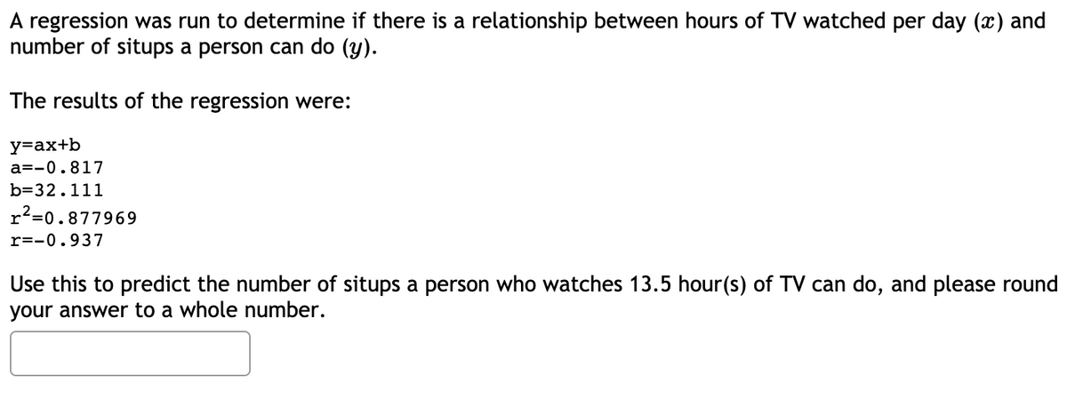 A regression was run to determine if there is a relationship between hours of TV watched per day (x) and
number of situps a person can do (y).
The results of the regression were:
y=ax+b
a=-0.817
b=32.111
r²=0.877969
r=-0.937
Use this to predict the number of situps a person who watches 13.5 hour(s) of TV can do, and please round
your answer to a whole number.
