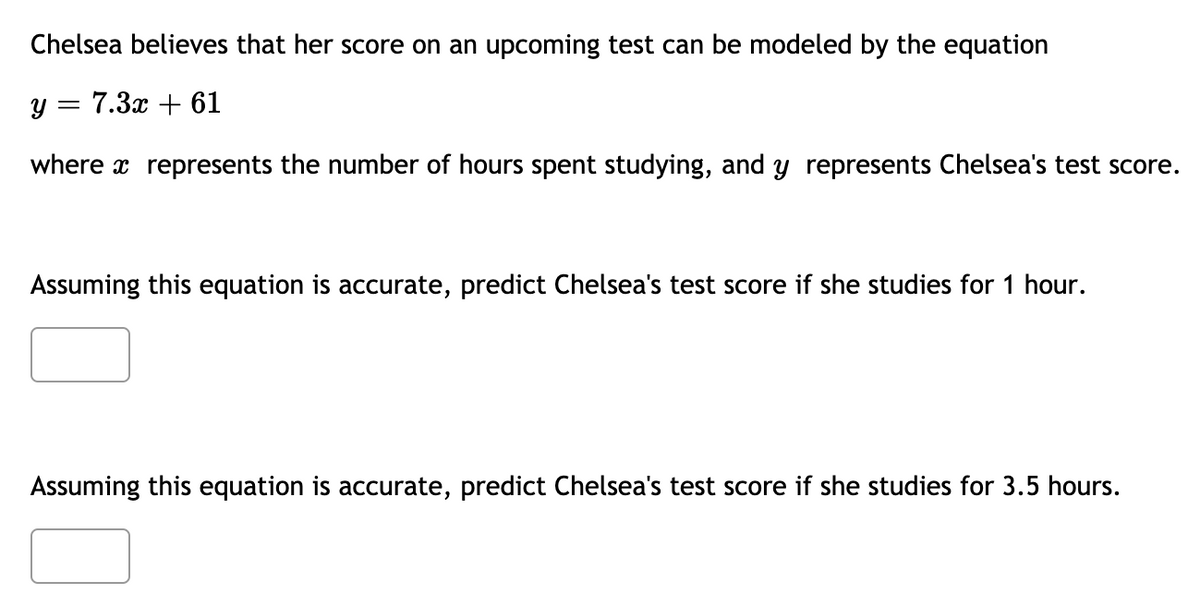 Chelsea believes that her score on an upcoming test can be modeled by the equation
y = 7.3x + 61
where x represents the number of hours spent studying, and y represents Chelsea's test score.
Assuming this equation is accurate, predict Chelsea's test score if she studies for 1 hour.
Assuming this equation is accurate, predict Chelsea's test score if she studies for 3.5 hours.
