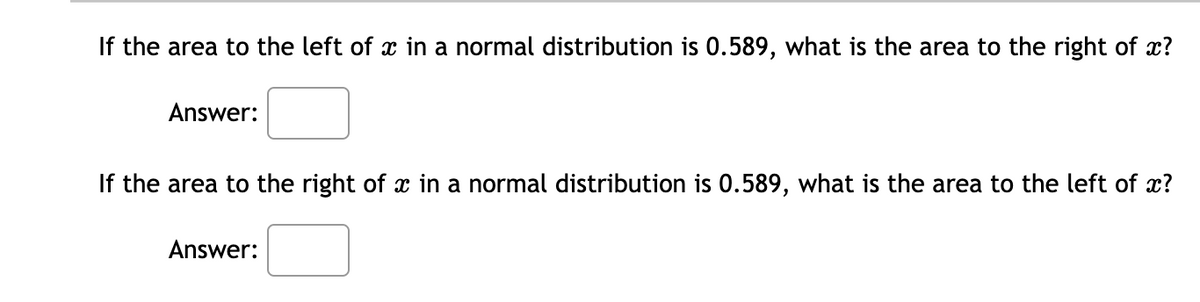 If the area to the left of x in a normal distribution is 0.589, what is the area to the right of x?
Answer:
If the area to the right of x in a normal distribution is 0.589, what is the area to the left of x?
Answer:

