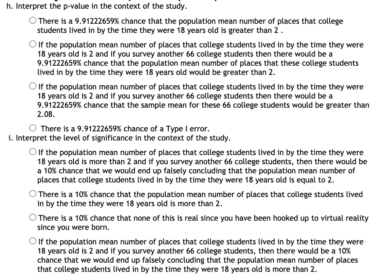 h. Interpret the p-value in the context of the study.
O There is a 9.91222659% chance that the population mean number of places that college
students lived in by the time they were 18 years old is greater than 2.
O If the population mean number of places that college students lived in by the time they were
18 years old is 2 and if you survey another 66 college students then there would be a
9.91222659% chance that the population mean number of places that these college students
lived in by the time they were 18 years old would be greater than 2.
O If the population mean number of places that college students lived in by the time they were
18 years old is 2 and if you survey another 66 college students then there would be a
9.91222659% chance that the sample mean for these 66 college students would be greater than
2.08.
There is a 9.91222659% chance of a Type I error.
i. Interpret the level of significance in the context of the study.
O If the population mean number of places that college students lived in by the time they were
18 years old is more than 2 and if you survey another 66 college students, then there would be
a 10% chance that we would end up falsely concluding that the population mean number of
places that college students lived in by the time they were 18 years old is equal to 2.
There is a 10% chance that the population mean number of places that college students lived
in by the time they were 18 years old is more than 2.
O There is a 10% chance that none of this is real since you have been hooked up to virtual reality
since you were born.
O If the population mean number of places that college students lived in by the time they were
18 years old is 2 and if you survey another 66 college students, then there would be a 10%
chance that we would end up falsely concluding that the population mean number of places
that college students lived in by the time they were 18 years old is more than 2.
