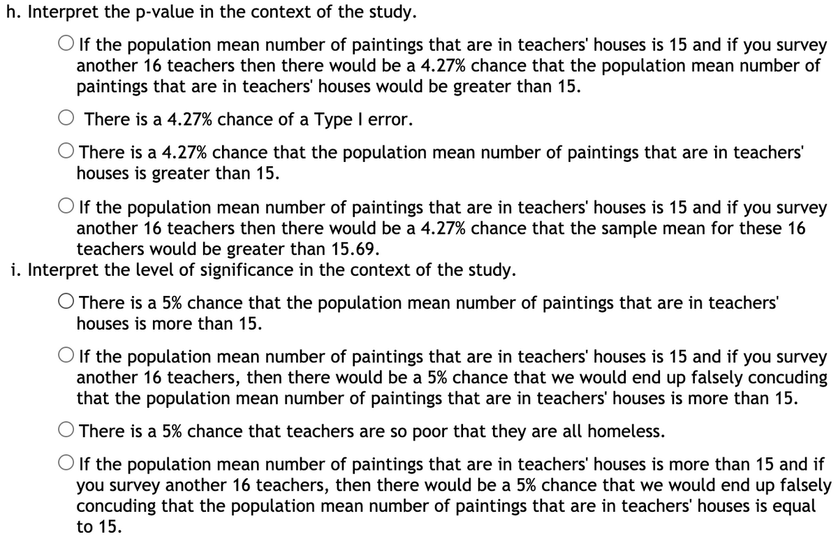 h. Interpret the p-value in the context of the study.
O If the population mean number of paintings that are in teachers' houses is 15 and if you survey
another 16 teachers then there would be a 4.27% chance that the population mean number of
paintings that are in teachers' houses would be greater than 15.
There is a 4.27% chance of a Type I error.
There is a 4.27% chance that the population mean number of paintings that are in teachers'
houses is greater than 15.
O If the population mean number of paintings that are in teachers' houses is 15 and if you survey
another 16 teachers then there would be a 4.27% chance that the sample mean for these 16
teachers would be greater than 15.69.
i. Interpret the level of significance in the context of the study.
O There is a 5% chance that the population mean number of paintings that are in teachers'
houses is more than 15.
O If the population mean number of paintings that are in teachers' houses is 15 and if you survey
another 16 teachers, then there would be a 5% chance that we would end up falsely concuding
that the population mean number of paintings that are in teachers' houses is more than 15.
There is a 5% chance that teachers are so poor that they are all homeless.
O If the population mean number of paintings that are in teachers' houses is more than 15 and if
you survey another 16 teachers, then there would be a 5% chance that we would end up falsely
concuding that the population mean number of paintings that are in teachers' houses is equal
to 15.
