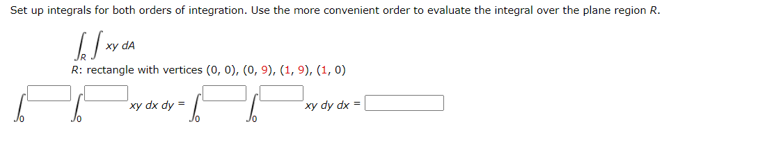 Set up integrals for both orders of integration. Use the more convenient order to evaluate the integral over the plane region R.
SS
R: rectangle with vertices (0, 0), (0, 9), (1, 9), (1, 0)
xy dA
66 66
xy dx dy =
xy dy dx =
