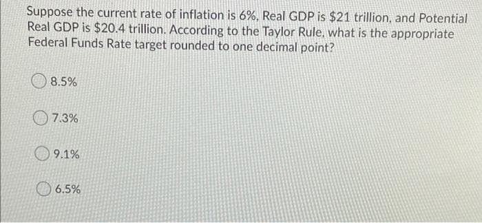 Suppose the current rate of inflation is 6%, Real GDP is $21 trillion, and Potential
Real GDP is $20.4 trillion. According to the Taylor Rule, what is the appropriate
Federal Funds Rate target rounded to one decimal point?
8.5%
O 7.3%
O 9.1%
6.5%
