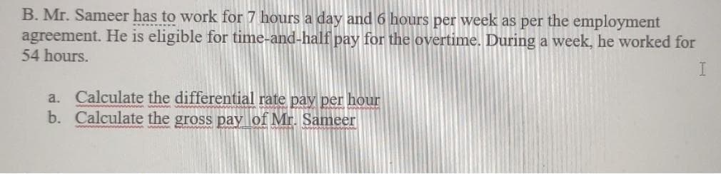 B. Mr. Sameer has to work for 7 hours a day and 6 hours per week as per the employment
agreement. He is eligible for time-and-half pay for the overtime. During a week, he worked for
54 hours.
a. Calculate the differential rate pay per hour
b. Calculate the gross pay of Mr. Sameer
