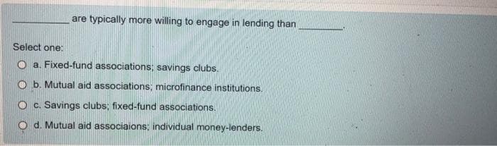 are typically more willing to engage in lending than
Select one:
O a. Fixed-fund associations; savings clubs.
O b. Mutual aid associations; microfinance institutions.
O c. Savings clubs; fixed-fund associations.
O d. Mutual aid associaions: individual money-lenders.
