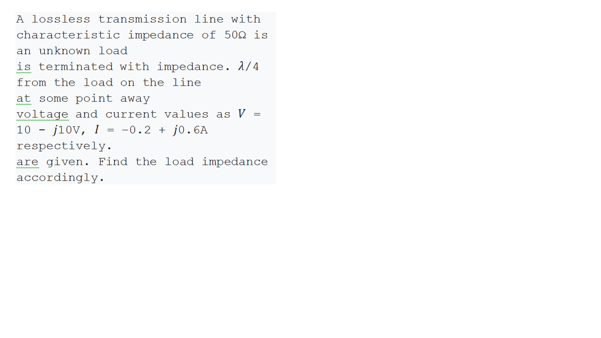 A lossless transmission line with
characteristic impedance of 50n is
an unknown load
is terminated with impedance. 1/4
from the load on the line
at some point away
voltage and current values as V
10
j10v, I = -0.2 + j0.6A
respectively.
are given. Find the load impedance
accordingly.
