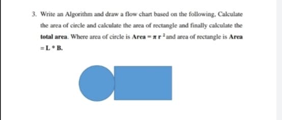 3. Write an Algorithm and draw a flow chart based on the following. Calculate
the area of circle and calculate the area of rectangle and finally calculate the
total area. Where area of circle is Area = ar²and area of rectangle is Area
=L*B.
