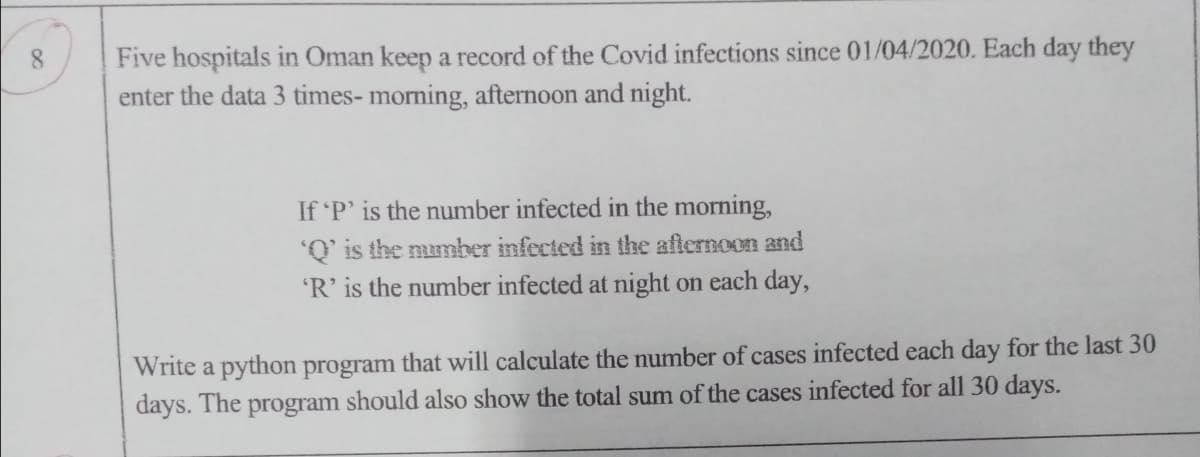 Five hospitals in Oman keep a record of the Covid infections since 01/04/2020. Each day they
enter the data 3 times- morning, afternoon and night.
8.
If P' is the number infected in the morning,
'Q' is the mmber infected in the afternoon and
'R' is the number infected at night on each day,
Write a python program that will calculate the number of cases infected each day for the last 30
days. The program should also show the total sum of the cases infected for all 30 days.

