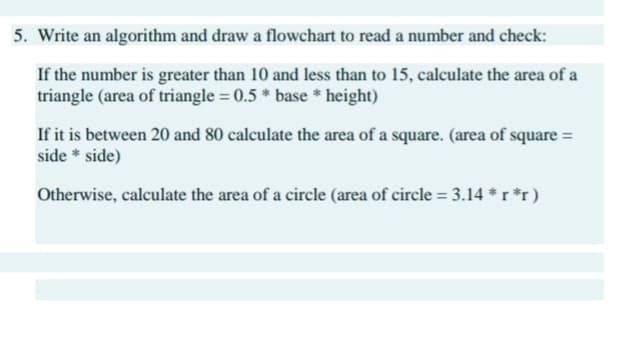 5. Write an algorithm and draw a flowchart to read a number and check:
If the number is greater than 10 and less than to 15, calculate the area of a
triangle (area of triangle = 0.5 * base * height)
If it is between 20 and 80 calculate the area of a square. (area of square =
side * side)
Otherwise, calculate the area of a circle (area of circle = 3.14 *r *r)
