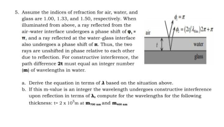 5. Assume the indices of refraction for air, water, and
glass are 1.00, 1.33, and 1.50, respectively. When
illuminated from above, a ray reflected from the
air-water interface undergoes a phase shift of o, =
T, and a ray reflected at the water-glass interface
also undergoes a phase shift of n. Thus, the two
rays are unshifted in phase relative to cach other
due to reflection. For constructive interference, the
path difference 2t must equal an integer number
(m) of wavelengths in water.
air
14%=(2/2)27+x
water
glass
a. Derive the equation in terms of A based on the situation above.
b. If this m-value is an integer the wavelength undergoes constructive interference
upon reflection in terms of A, compute for the wavelengths for the following
thickness: t- 2 x 10°m at mr00 nm and m.o0 am
