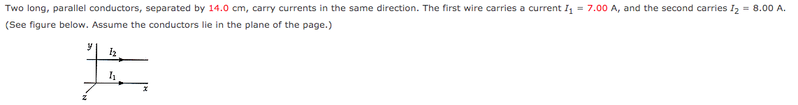 Two long, parallel conductors, separated by 14.0 cm, carry currents in the same direction. The first wire carries a current I, = 7.00 A, and the second carries I, = 8.00 A.
(See figure below. Assume the conductors lie in the plane of the page.)
I2
