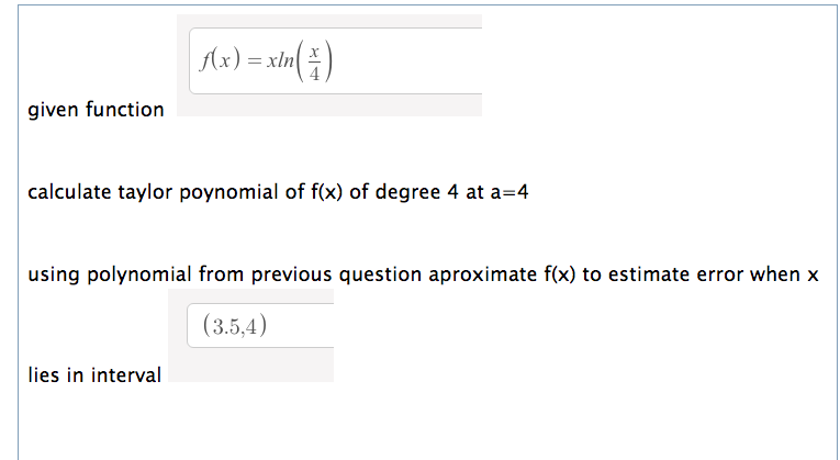 Ax) = xln(
given function
calculate taylor poynomial of f(x) of degree 4 at a=4
using polynomial from previous question aproximate f(x) to estimate error when x
(3.5,4)
lies in interval
