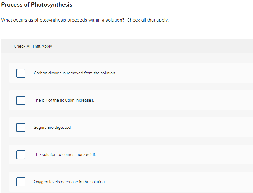 Process of Photosynthesis
What occurs as photosynthesis proceeds within a solution? Check all that apply.
Check All That Apply
Carbon dioxide is removed from the solution.
The pH of the solution increases.
Sugars are digested.
The solution becomes more acidic.
Oxygen levels decrease in the solution.
