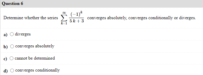 Question 6
(-1)*
5 k + 3
Determine whether the series
converges absolutely, converges conditionally or diverges.
o diverges
b)
converges absolutely
cannot be determined
d)
converges conditionally
