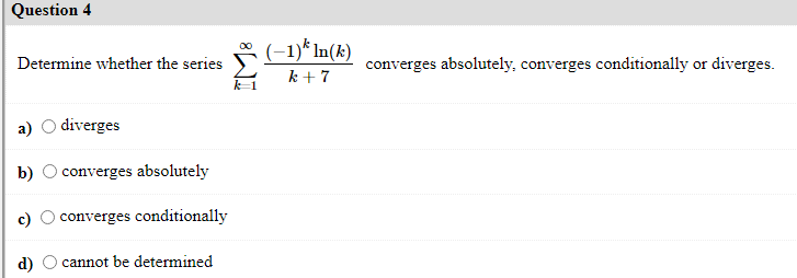 Question 4
(-1)* In(k)
k + 7
Determine whether the series
converges absolutely, converges conditionally or diverges.
а)
diverges
b)
converges absolutely
o converges conditionally
cannot be determined
8WI
