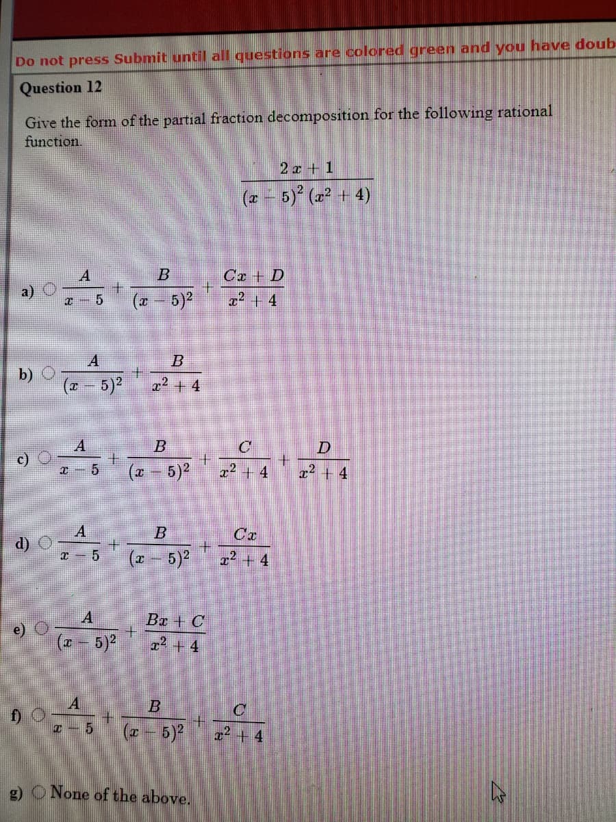 Do not press Submit until all questions are colored green and you have doub
Question 12
Give the form of the partial fraction decomposition for the following rational
function.
2z + 1
(* - 5) (z? + 4)
Ca + D
(z- 5)
x² + 4
5
b)
(2 - 5)2
2+ 4
B
c)
士
(* - 5)2
十
x² + 4
x2 + 4
A
d) C
Ca
B
x² + 4
A
Ba + C
(z - 5)
x² + 4
+.
(7 - 5)
I+4
g) ONone of the above.
