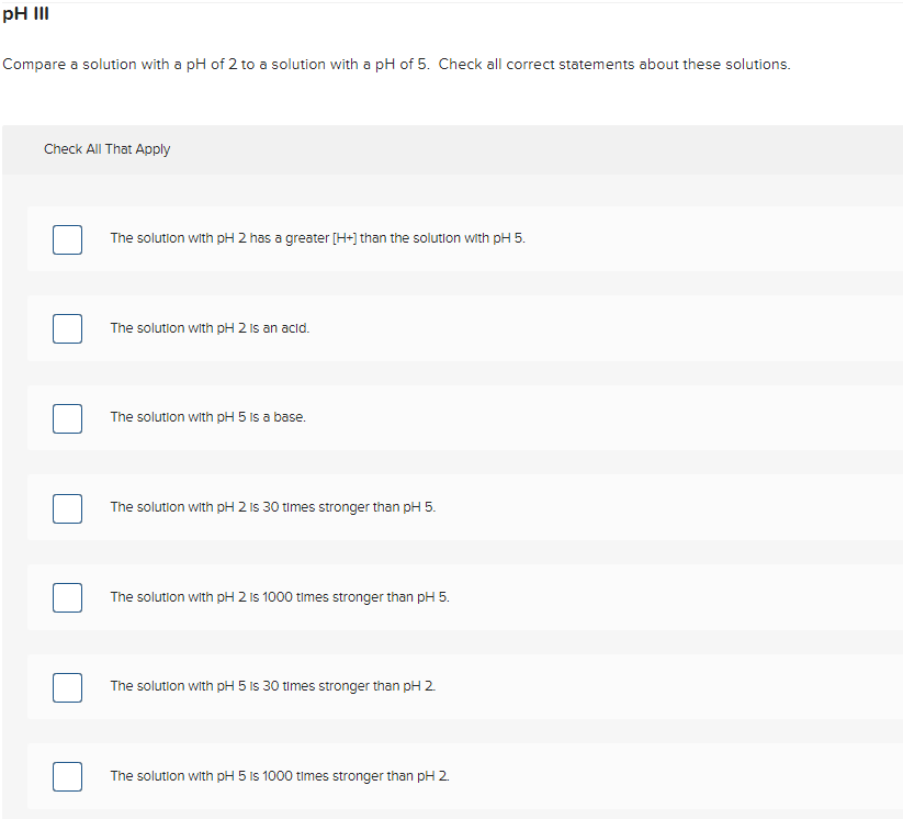 pH II
Compare a solution with a pH of 2 to a solution with a pH of 5. Check all correct statements about these solutions.
Check All That Apply
The solution with pH 2 has a greater [H+) than the solution with pH 5.
The solution with pH 2 Is an acid.
The solution with pH 5 is a base.
The solution with pH 2 Is 30 times stronger than pH 5.
The solution with pH 2 is 1000 times stronger than pH 5.
The solution with pH 5 Is 30 times stronger than pH 2.
The solution with pH 5 Is 1000 times stronger than pH 2.
