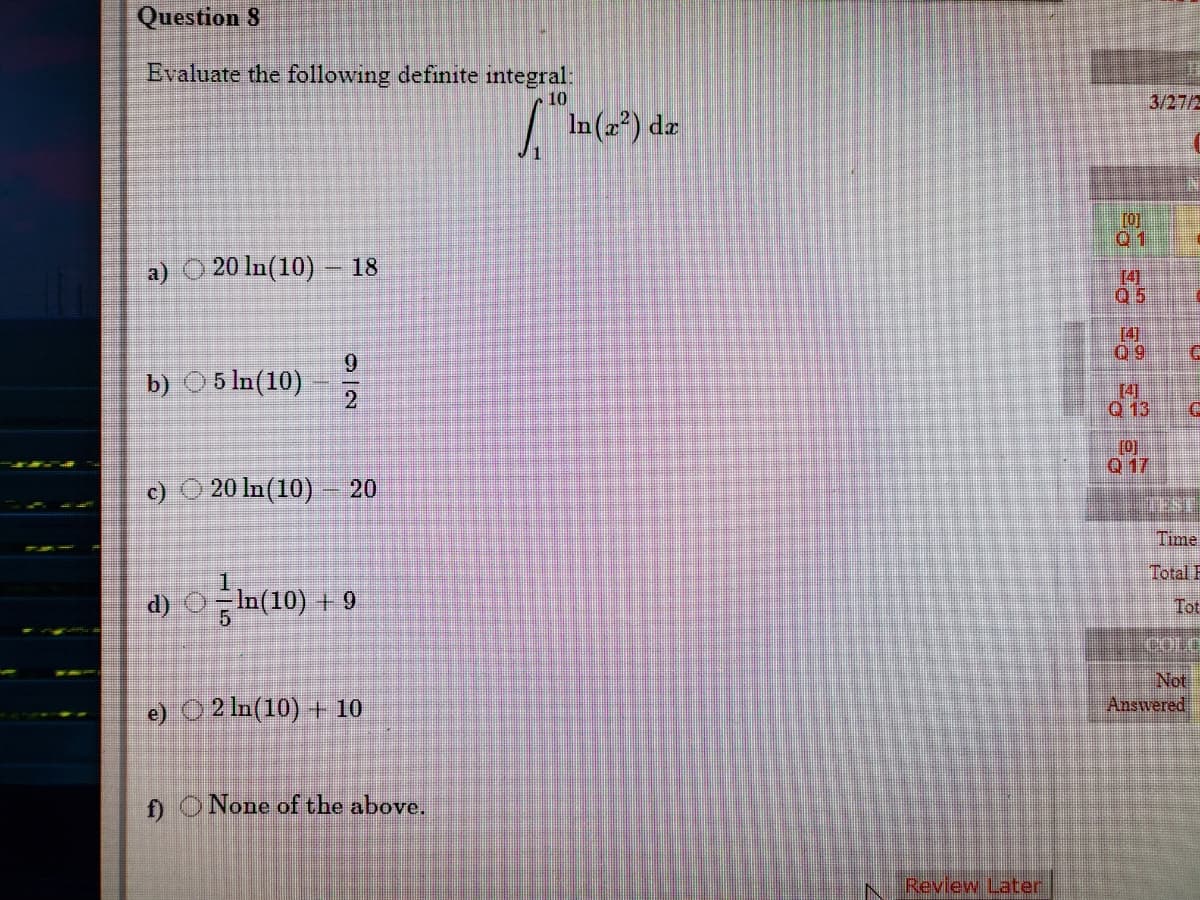 Question 8
Evaluate the following definite integral:
10
3/27/2
In () dz
[0]
01
a) O 20 In(10) – 18
[4]
Q5
[4]
Q9
6.
b) 05 In(10)
[4]
Q 13
[0]
Q 17
c) O 20 In(10) – 20
Time
Total E
d) OIn(10) + 9
Tot
Not
Answered
e) O 2 In(10) + 10
f) ONone of the above.
Review Later
