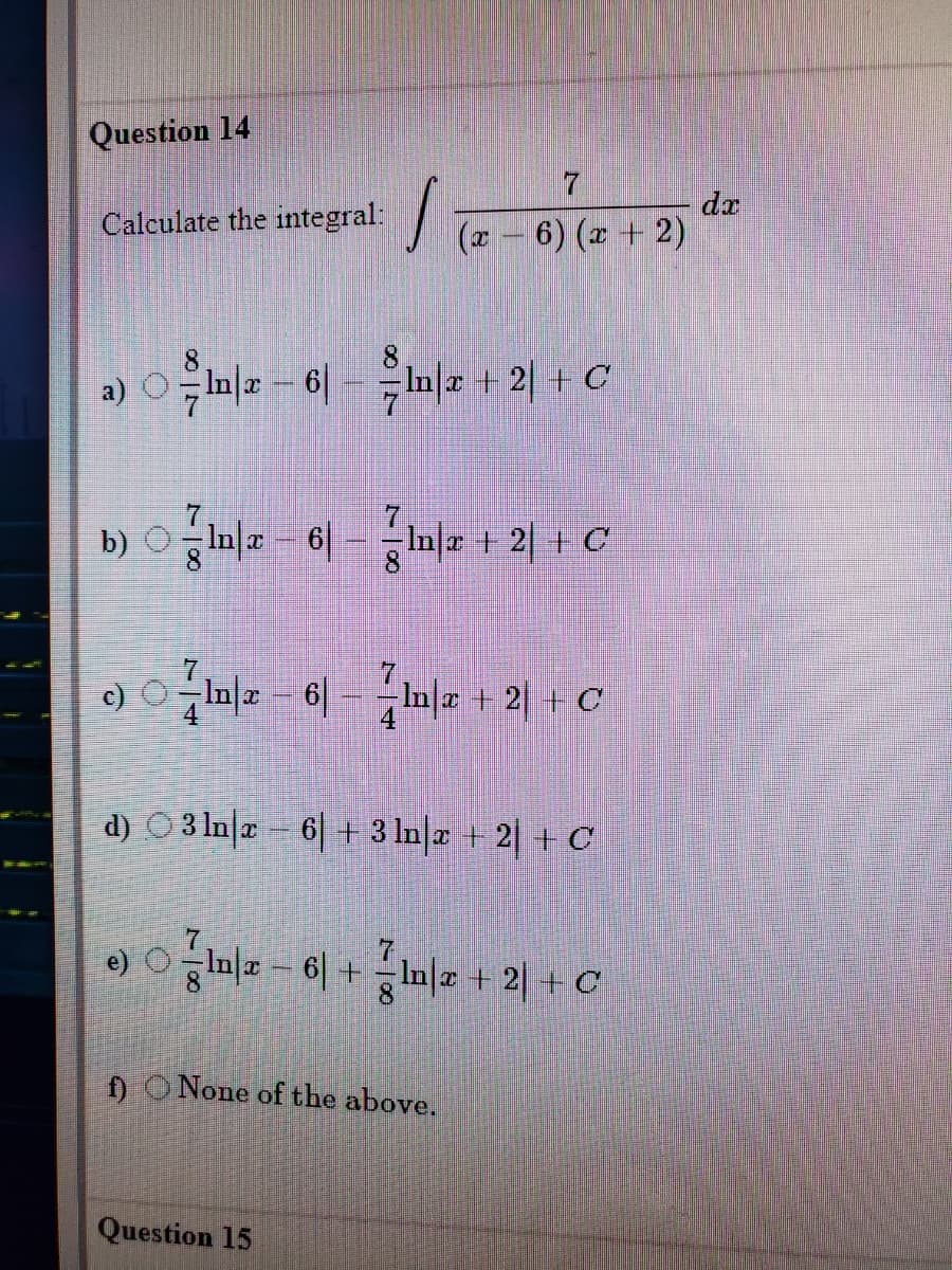 Question 14
7.
da
Calculate the integral:
(x – 6) (z + 2)
8.
a) O In= - 6|
Fi미z + 21 + C
7.
b) OIn| - 6| -nl 1 2| + C
8.
7.
c)
In|a 6|
In æ + 2| + C
d) O3 Inz 6 + 3 In|z +2| + C
In| - 6 +In| + 2| + C
) O None of the above.
Question 15
