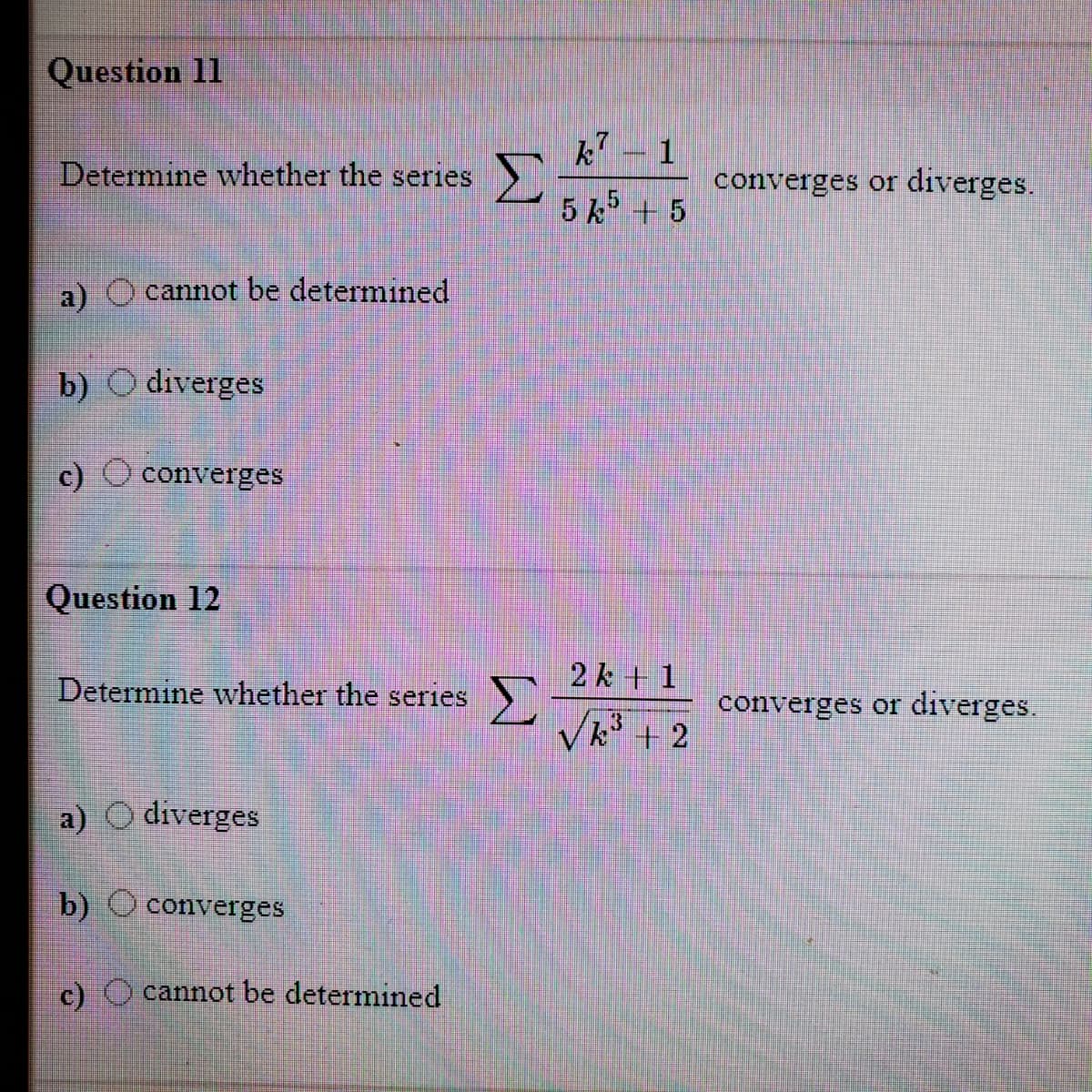 Question 11
k- 1
Determine whether the series
converges or diverges.
5 k + 5
a)
cannot be determined
b)
O diverges
c) O converges
Question 12
2 k + 1
Σ
Vk + 2
Determine whether the series
converges or diverges.
a) O diverges
b) O converges
c) cannot be determined
