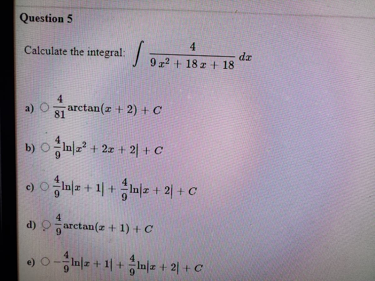 Question 5
Calculate the integral:
4
dr
9 a2 + 18 z + 18
4
a) O
81 arctan(r + 2) + C
b) ㅇf마? + 2x + 2 +C
ona + 1| + n|a + 2| + c
c) O
4.
d) Oarctan(r + 1) + C
-증미 + 1 + 증미 + 21+C
Inl.
