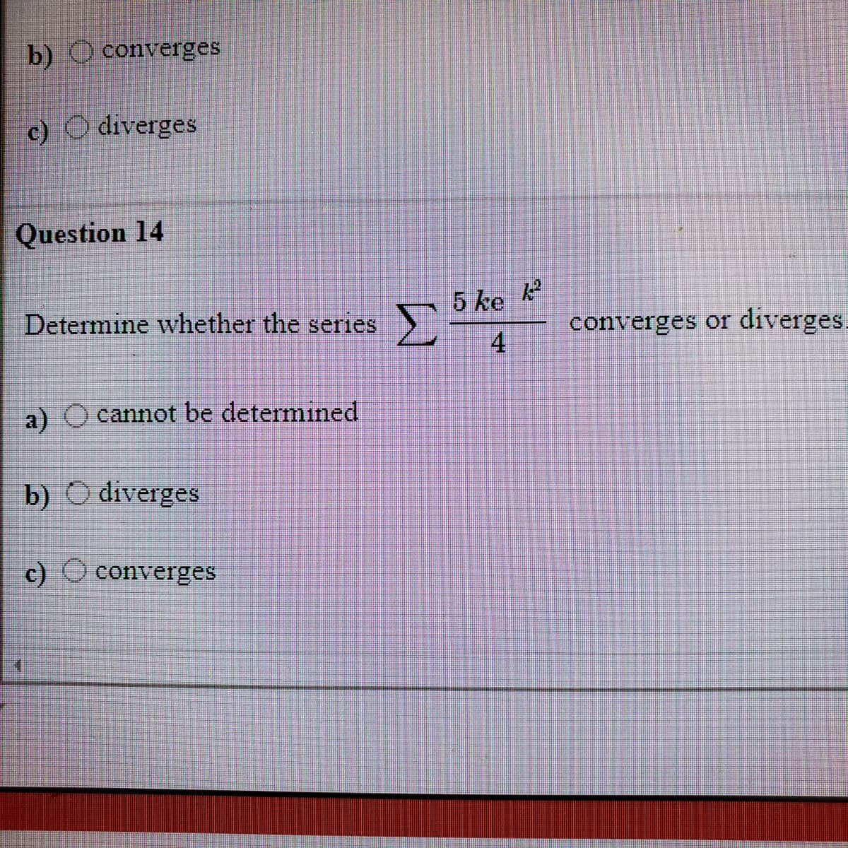 b) O converges
c) O diverges
Question 14
5 ke k
4
Determine whether the series
converges or diverges.
a) O cannot be determined
b) O diverges
c) Oconverges
