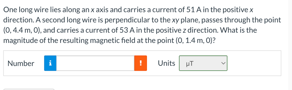 One long wire lies along an x axis and carries a current of 51 A in the positive x
direction. A second long wire is perpendicular to the xy plane, passes through the point
(0, 4.4 m, 0), and carries a current of 53 A in the positive z direction. What is the
magnitude of the resulting magnetic field at the point (0, 1.4 m, 0)?
Number
i
Units
