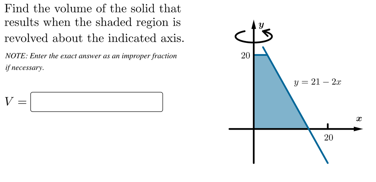 Find the volume of the solid that
results when the shaded region is
revolved about the indicated axis.
NOTE: Enter the exact answer as an improper fraction
if necessary.
y = 21 – 2x
-
V
20
20
