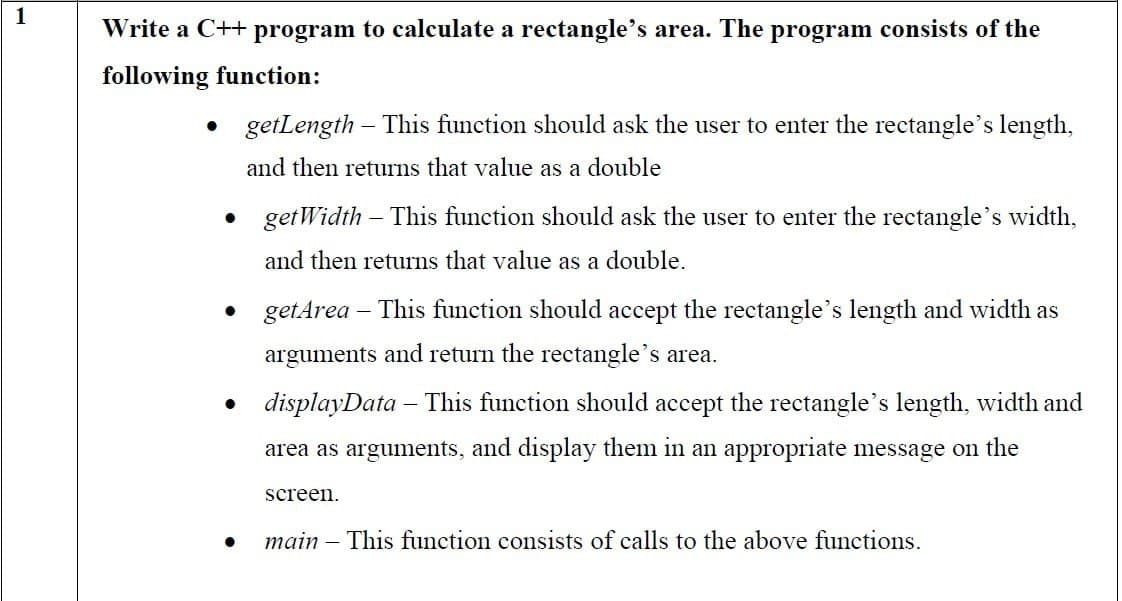 1
Write a C++ program to calculate a rectangle's area. The program consists of the
following function:
• getLength - This function should ask the user to enter the rectangle's length,
and then returns that value as a double
●
●
getWidth - This function should ask the user to enter the rectangle's width,
and then returns that value as a double.
get Area - This function should accept the rectangle's length and width as
arguments and return the rectangle's area.
displayData - This function should accept the rectangle's length, width and
area as arguments, and display them in an appropriate message on the
screen.
main - This function consists of calls to the above functions.