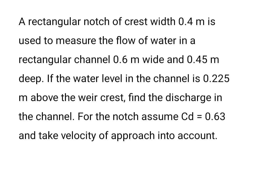 A rectangular notch of crest width 0.4 m is
used to measure the flow of water in a
rectangular channel 0.6 m wide and 0.45 m
deep. If the water level in the channel is 0.225
m above the weir crest, find the discharge in
the channel. For the notch assume Cd = 0.63
and take velocity of approach into account.