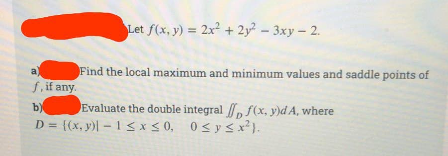 a)
f, if any.
Let f(x, y) = 2x² + 2y² - 3xy - 2.
Find the local maximum and minimum values and saddle points of
Evaluate the double integral [ f(x, y)dA, where
0≤ y ≤ x²}.
b)
D = {(x, y) - 1 ≤x≤0,