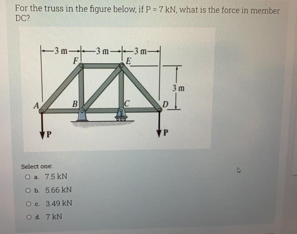 For the truss in the figure below, if P = 7 kN, what is the force in member
DC?
m-+ -3 m-
Select one:
O a. 7.5 kN
O b. 5.66 kN
O c. 3.49 kN
O d. 7 kN
B
-3 m-
E
VP
3 m
A