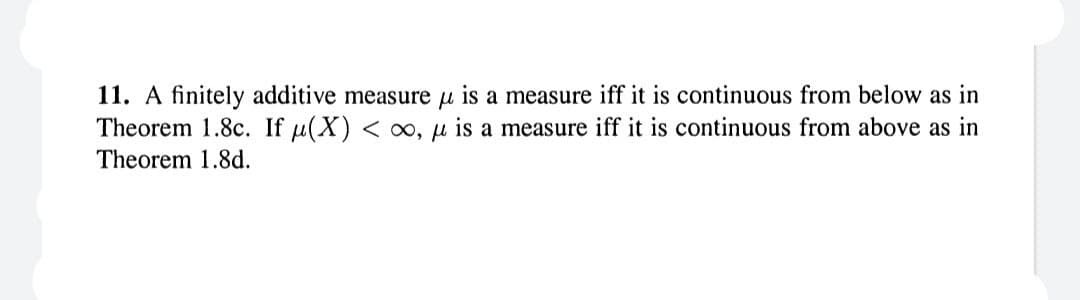11. A finitely additive measure u is a measure iff it is continuous from below as in
Theorem 1.8c. If μ(X) < oo, u is a measure iff it is continuous from above as in
Theorem 1.8d.