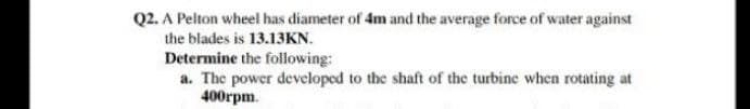 Q2. A Pelton wheel has diameter of 4m and the average force of water against
the blades is 13.13KN.
Determine the following:
a. The power developed to the shaft of the turbine when rotating at
400rpm.

