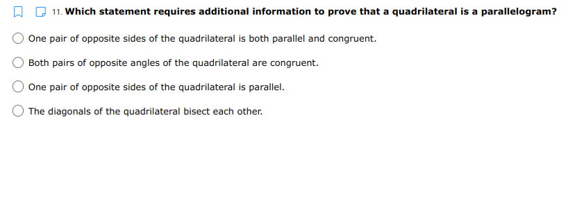 11. Which statement requires additional information to prove that a quadrilateral is a parallelogram?
One pair of opposite sides of the quadrilateral is both parallel and congruent.
Both pairs of opposite angles of the quadrilateral are congruent.
One pair of opposite sides of the quadrilateral is parallel.
The diagonals of the quadrilateral bisect each other.

