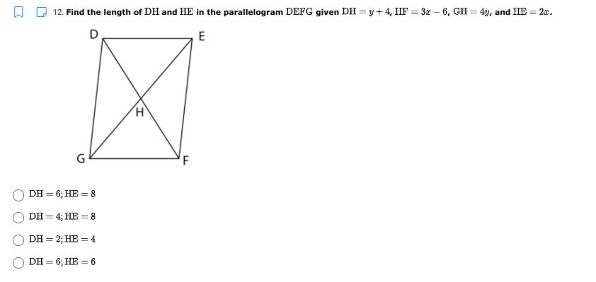 12. Find the length of DH and HE in the parallelogram DEFG given DH =y+4, HF = 3x – 6, GH = 4y, and HE = 20.
D
E
DH = 6; HE = 8
DH = 4; HE = 8
DH = 2; HE = 4
DH = 6; HE = 6

