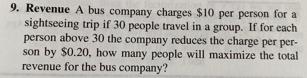 9. Revenue A bus company charges $10 per person for a
sightseeing trip if 30 people travel in a group. If for each
person above 30 the company reduces the charge per per-
son by $0.20, how many people will maximize the total
revenue for the bus company?
