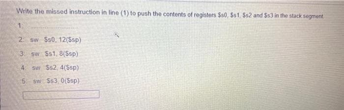 Write the missed instruction in line (1) to push the contents of registers Ss0, Ss1, Ss2 and Ss3 in the stack segment.
1.
2. sw $s0. 12($sp)
3. sw Ss1, 8(Ssp)
4. sw Ss2, 4(Ssp)
5 sw Ss3, 0(Ssp)
