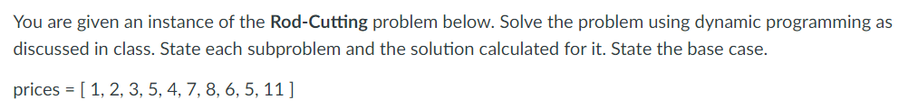 You are given an instance of the Rod-Cutting problem below. Solve the problem using dynamic programming as
discussed in class. State each subproblem and the solution calculated for it. State the base case.
prices = [ 1, 2, 3, 5, 4, 7, 8, 6, 5, 11 ]
