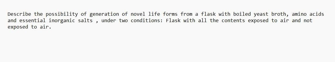 Describe the possibility of generation of novel life forms from a flask with boiled yeast broth, amino acids
and essential inorganic salts, under two conditions: Flask with all the contents exposed to air and not
exposed to air.
