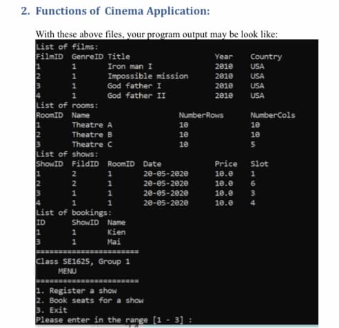 2. Functions of Cinema Application:
With these above files, your program output may be look like:
List of films:
FilmID GenreID Title
Year
Country
Iron man I
2010
USA
2
1
Impossible mission
2010
USA
1
God father I
2010
USA
4
List of rooms:
RoomID Name
God father II
2010
USA
NumberRows
NumberCols
Theatre A
10
10
2
3
List of shows:
ShowID FildID RoomID
Theatre B
10
10
Theatre C
10
5.
Date
Price
Slot
2
20-05-2020
10.0
2
1
20-05-2020
10.e
1
1
20-05-2020
10.е
20-05-2020
10.е
List of bookings:
ID
ShowID Name
Kien
Mai
Class SE1625, Group 1
MENU
1. Register a show
2. Book seats for a show
3. Еxit
Please enter in the range [1 - 3] :
1634
