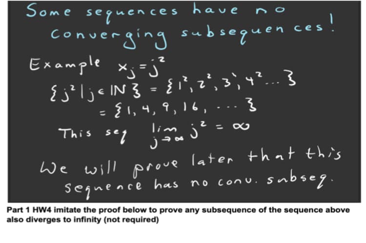 Some have
sequences
converging subsequen
Example xj=j²
{ j?ljc IN }
ces!
= {',z², 3'; 4?... }
{1,4, 9, 16,
%3D
This seq
lim j
We will
seguence has no conu. subseg.
Part 1 HW4 imitate the proof below to prove any subsequence of the sequence above
also diverges to infinity (not required)
