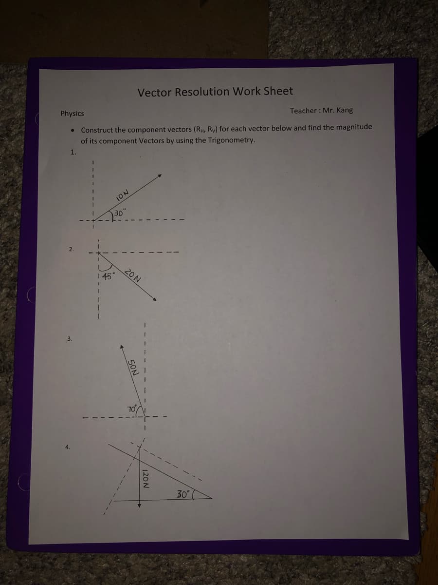 Vector Resolution Work Sheet
Physics
Teacher : Mr. Kang
Construct the component vectors (RH, Ry) for each vector below and find the magnitude
of its component Vectors by using the Trigonometry.
1.
ION
30"
20 N
1 45
4.
30
120N
